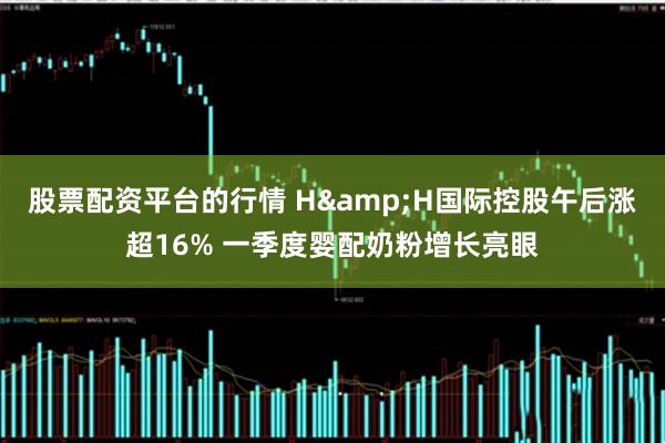 股票配资平台的行情 H&H国际控股午后涨超16% 一季度婴配奶粉增长亮眼