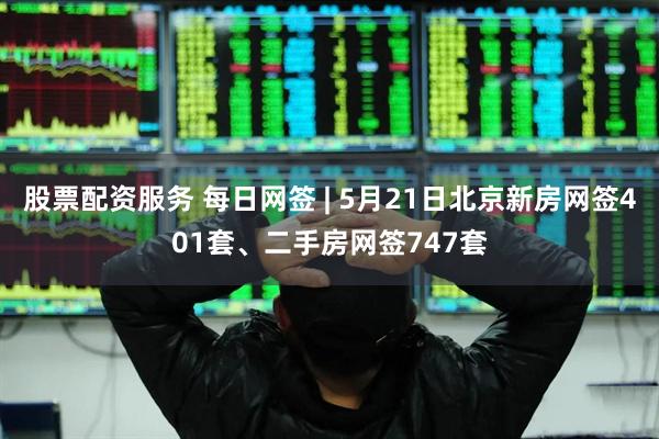 股票配资服务 每日网签 | 5月21日北京新房网签401套、二手房网签747套