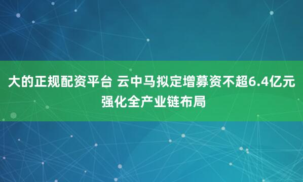 大的正规配资平台 云中马拟定增募资不超6.4亿元 强化全产业链布局