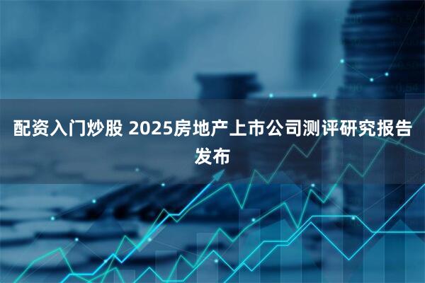 配资入门炒股 2025房地产上市公司测评研究报告发布