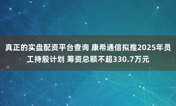 真正的实盘配资平台查询 康希通信拟推2025年员工持股计划 筹资总额不超330.7万元