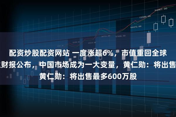 配资炒股配资网站 一度涨超6%，市值重回全球第一！英伟达财报公布，中国市场成为一大变量，黄仁勋：将出售最多600万股