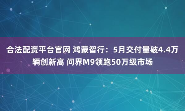 合法配资平台官网 鸿蒙智行：5月交付量破4.4万辆创新高 问界M9领跑50万级市场