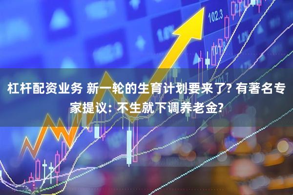 杠杆配资业务 新一轮的生育计划要来了? 有著名专家提议: 不生就下调养老金?