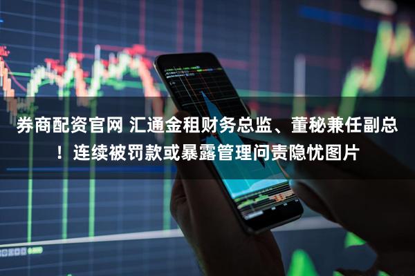 券商配资官网 汇通金租财务总监、董秘兼任副总！连续被罚款或暴露管理问责隐忧图片