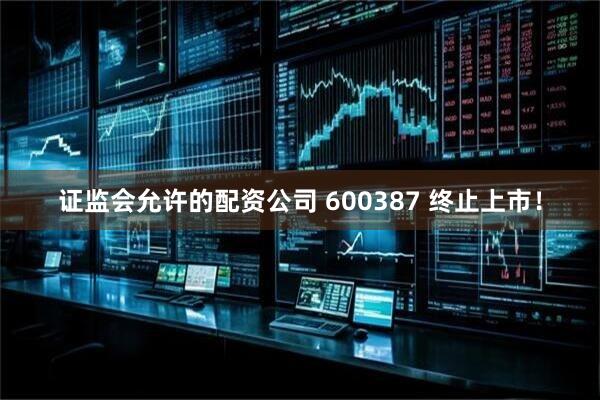 证监会允许的配资公司 600387 终止上市！