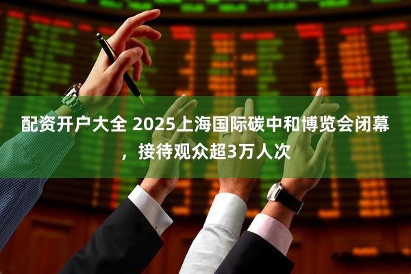 配资开户大全 2025上海国际碳中和博览会闭幕，接待观众超3万人次