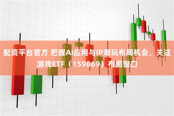 配资平台官方 把握AI应用与IP潮玩布局机会，关注游戏ETF（159869）布局窗口