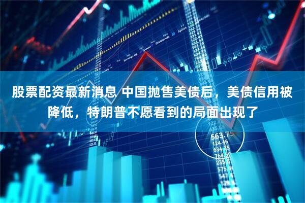 股票配资最新消息 中国抛售美债后，美债信用被降低，特朗普不愿看到的局面出现了