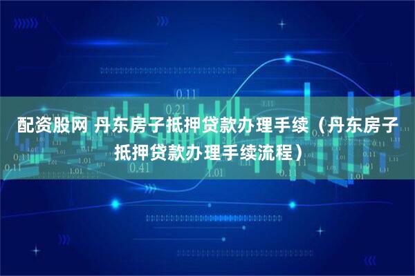 配资股网 丹东房子抵押贷款办理手续（丹东房子抵押贷款办理手续流程）