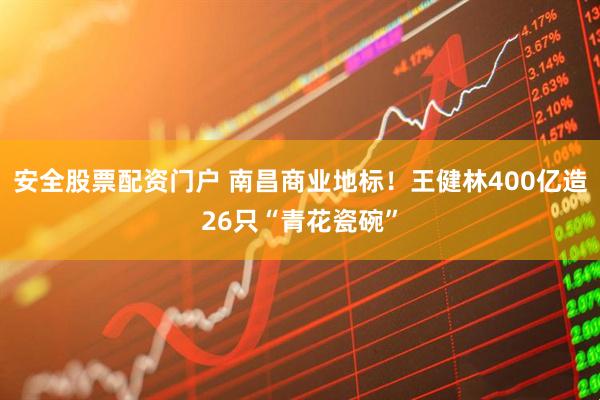 安全股票配资门户 南昌商业地标！王健林400亿造26只“青花瓷碗”