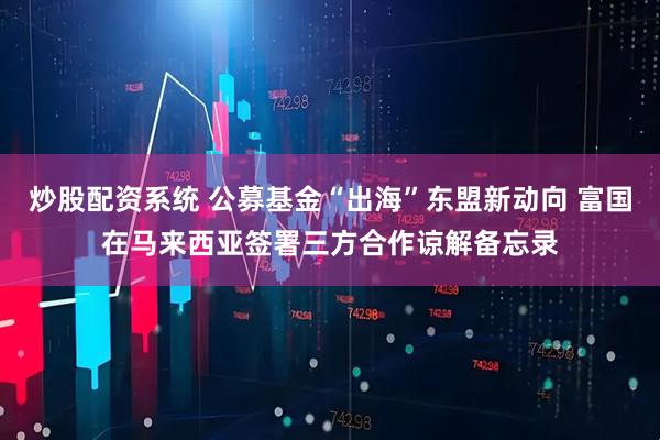 炒股配资系统 公募基金“出海”东盟新动向 富国在马来西亚签署三方合作谅解备忘录