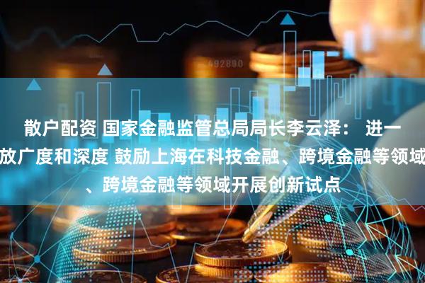 散户配资 国家金融监管总局局长李云泽： 进一步拓展金融开放广度和深度 鼓励上海在科技金融、跨境金融等领域开展创新试点
