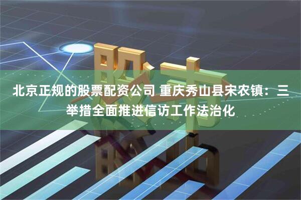 北京正规的股票配资公司 重庆秀山县宋农镇：三举措全面推进信访工作法治化