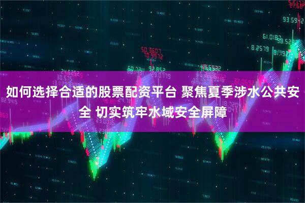 如何选择合适的股票配资平台 聚焦夏季涉水公共安全 切实筑牢水域安全屏障