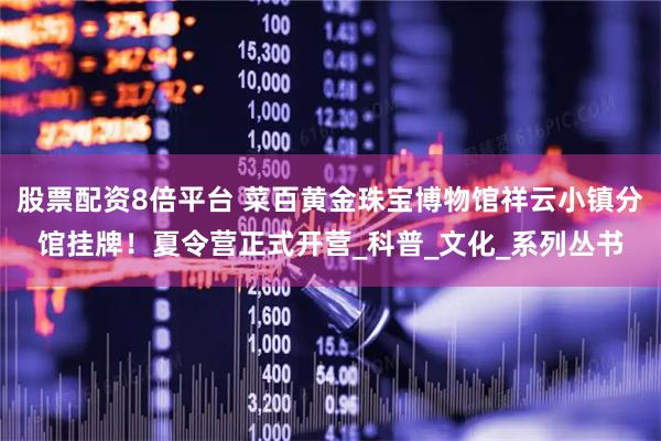 股票配资8倍平台 菜百黄金珠宝博物馆祥云小镇分馆挂牌！夏令营正式开营_科普_文化_系列丛书