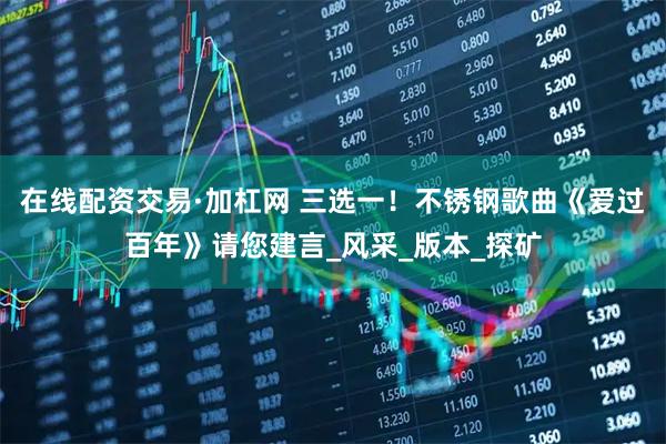 在线配资交易·加杠网 三选一！不锈钢歌曲《爱过百年》请您建言_风采_版本_探矿