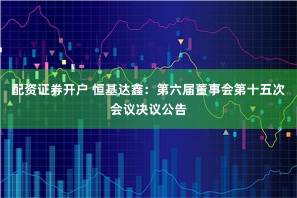 配资证券开户 恒基达鑫：第六届董事会第十五次会议决议公告