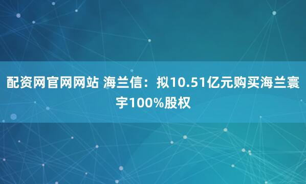 配资网官网网站 海兰信：拟10.51亿元购买海兰寰宇100%股权