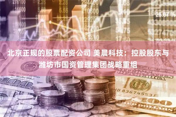 北京正规的股票配资公司 美晨科技：控股股东与潍坊市国资管理集团战略重组