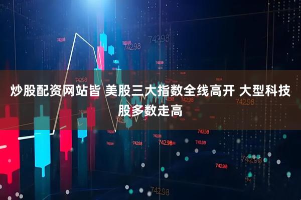 炒股配资网站皆 美股三大指数全线高开 大型科技股多数走高