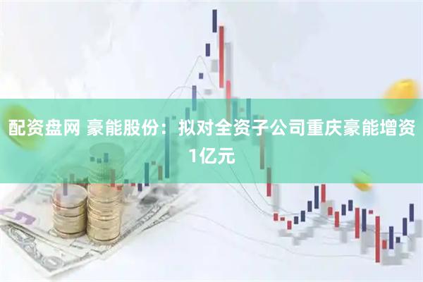 配资盘网 豪能股份：拟对全资子公司重庆豪能增资1亿元