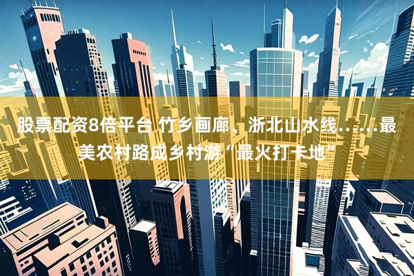股票配资8倍平台 竹乡画廊、浙北山水线……最美农村路成乡村游“最火打卡地”