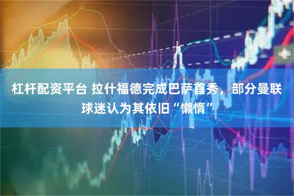 杠杆配资平台 拉什福德完成巴萨首秀，部分曼联球迷认为其依旧“懒惰”