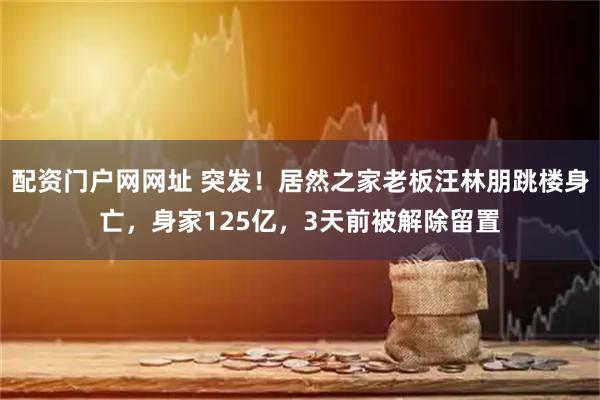 配资门户网网址 突发！居然之家老板汪林朋跳楼身亡，身家125亿，3天前被解除留置