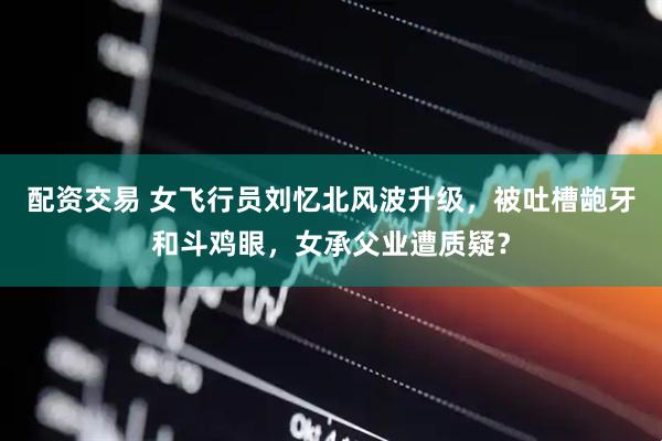 配资交易 女飞行员刘忆北风波升级，被吐槽龅牙和斗鸡眼，女承父业遭质疑？