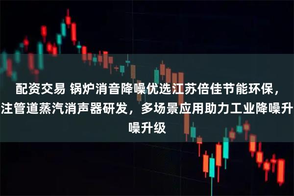 配资交易 锅炉消音降噪优选江苏倍佳节能环保,专注管道蒸汽消声器研发,多场景应用助力工业降噪升级